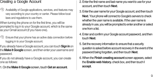9Creating a Google Account Availability of Google applications, services, and features may vary according to your country or carrier. Please follow local laws and regulations to use them.When turning the phone on for the first time, you will be prompted to log in to your Google account, which is the same as your Gmail account (if you have one). Ensure that your phone has an active data connection before logging in to your Google account.If you already have a Google account, you can touch Sign in on the Make it Google screen, and then enter your username and password.If you do not already have a Google account, you can create one as follows:1. On the Make it Google screen, touch Get an account.2. Enter the first name and last name you want to use for your account, and then touch Next.3. Enter the user name for your Google account, and then touch Next. Your phone will connect to Google&apos;s servers to check whether the user name is available. If the user name is already in use, you will be prompted to enter another or select one from a list.4. Enter and confirm your Google account password, and then touch Next.5. Set the recovery information to ensure that a security question is asked before account recovery in the event of the password being forgotten, and then touch Next.6. When the Finish creating account screen appears, select the Enable web history. check box, and then touch I accept.