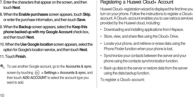 107. Enter the characters that appear on the screen, and then touch Next.8. When the Enable purchases screen appears, touch Skip, or enter the purchase information, and then touch Save.9. When the Backup screen appears, select the Keep this phone backed up with my Google Account check box, and then touch Next.10. When the Use Google location screen appears, select the option for Google&apos;s location service, and then touch Next.11. Touch Finish. To use another Google account, go to the Accounts &amp; sync screen by touching   &gt; Settings &gt; Accounts &amp; sync, and then touch ADD ACCOUNT to select the account type you want to add.Registering a Huawei Cloud+ AccountHuawei Cloud+ registration wizard is displayed the first time you turn on your phone. Follow the instructions to register a Cloud+ account. A Cloud+ account enables you to use various services provided by the Huawei cloud, including:•   Downloading and installing applications from Hispace.•   Store, view, and share files using the Cloud+ Drive.•   Locate your phone, and retrieve or erase data using the Phone Finder function when your phone is lost.•   Synchronize your contacts between the server and your phone using the contacts synchronization function.•   Back up data to the server or restore data from the server using the data backup function.To register a Cloud+ account: