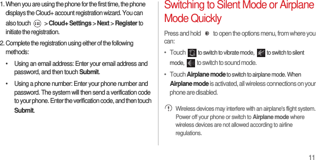 111. When you are using the phone for the first time, the phone displays the Cloud+ account registration wizard. You can also touch   &gt; Cloud+ Settings &gt; Next &gt; Register to initiate the registration.2. Complete the registration using either of the following methods:•  Using an email address: Enter your email address and password, and then touch Submit.•  Using a phone number: Enter your phone number and password. The system will then send a verification code to your phone. Enter the verification code, and then touch Submit.Switching to Silent Mode or Airplane Mode QuicklyPress and hold  to open the options menu, from where you can:•   Touch to switch to vibrate mode,  to switch to silent mode, to switch to sound mode.•   Touch Airplane mode to switch to airplane mode. When Airplane mode is activated, all wireless connections on your phone are disabled. Wireless devices may interfere with an airplane&apos;s flight system. Power off your phone or switch to Airplane mode where wireless devices are not allowed according to airline regulations.