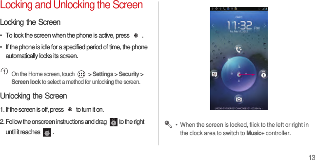 13Locking and Unlocking the ScreenLocking the Screen•  To lock the screen when the phone is active, press  .•  If the phone is idle for a specified period of time, the phone automatically locks its screen. On the Home screen, touch   &gt; Settings &gt; Security &gt; Screen lock to select a method for unlocking the screen.Unlocking the Screen1. If the screen is off, press  to turn it on.2. Follow the onscreen instructions and drag  to the right until it reaches  . •  When the screen is locked, flick to the left or right in the clock area to switch to Music+ controller.