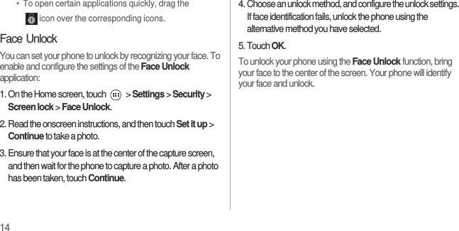 14•  To open certain applications quickly, drag the icon over the corresponding icons.Face UnlockYou can set your phone to unlock by recognizing your face. To enable and configure the settings of the Face Unlock application:1. On the Home screen, touch   &gt; Settings &gt; Security &gt; Screen lock &gt; Face Unlock.2. Read the onscreen instructions, and then touch Set it up &gt; Continue to take a photo.3. Ensure that your face is at the center of the capture screen, and then wait for the phone to capture a photo. After a photo has been taken, touch Continue.4. Choose an unlock method, and configure the unlock settings. If face identification fails, unlock the phone using the alternative method you have selected.5. Touch OK.To unlock your phone using the Face Unlock function, bring your face to the center of the screen. Your phone will identify your face and unlock.