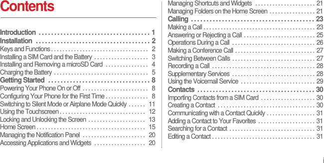 iContentsIntroduction  . . . . . . . . . . . . . . . . . . . . . . . . . . . . . . . . . . . .  1Installation  . . . . . . . . . . . . . . . . . . . . . . . . . . . . . . . . . . . . .  2Keys and Functions . . . . . . . . . . . . . . . . . . . . . . . . . . . . . . . . . .   2Installing a SIM Card and the Battery  . . . . . . . . . . . . . . . . . . .   3Installing and Removing a microSD Card  . . . . . . . . . . . . . . .   4Charging the Battery . . . . . . . . . . . . . . . . . . . . . . . . . . . . . . . . .   5Getting Started  . . . . . . . . . . . . . . . . . . . . . . . . . . . . . . . . .  8Powering Your Phone On or Off . . . . . . . . . . . . . . . . . . . . . . .   8Configuring Your Phone for the First Time . . . . . . . . . . . . . . .   8Switching to Silent Mode or Airplane Mode Quickly . . . . . .  11Using the Touchscreen . . . . . . . . . . . . . . . . . . . . . . . . . . . . . .   12Locking and Unlocking the Screen . . . . . . . . . . . . . . . . . . . .   13Home Screen . . . . . . . . . . . . . . . . . . . . . . . . . . . . . . . . . . . . . .   15Managing the Notification Panel  . . . . . . . . . . . . . . . . . . . . . .  20Accessing Applications and Widgets  . . . . . . . . . . . . . . . . . .  20Managing Shortcuts and Widgets  . . . . . . . . . . . . . . . . . . . . . 21Managing Folders on the Home Screen . . . . . . . . . . . . . . . . 21Calling  . . . . . . . . . . . . . . . . . . . . . . . . . . . . . . . . . . . . . . . .  23Making a Call . . . . . . . . . . . . . . . . . . . . . . . . . . . . . . . . . . . . . . . 23Answering or Rejecting a Call . . . . . . . . . . . . . . . . . . . . . . . . . 25Operations During a Call  . . . . . . . . . . . . . . . . . . . . . . . . . . . . . 26Making a Conference Call . . . . . . . . . . . . . . . . . . . . . . . . . . . . 27Switching Between Calls . . . . . . . . . . . . . . . . . . . . . . . . . . . . . 27Recording a Call  . . . . . . . . . . . . . . . . . . . . . . . . . . . . . . . . . . . . 28Supplementary Services  . . . . . . . . . . . . . . . . . . . . . . . . . . . . . 28Using the Voicemail Service  . . . . . . . . . . . . . . . . . . . . . . . . . . 29Contacts  . . . . . . . . . . . . . . . . . . . . . . . . . . . . . . . . . . . . . .  30Importing Contacts from a SIM Card  . . . . . . . . . . . . . . . . . . . 30Creating a Contact  . . . . . . . . . . . . . . . . . . . . . . . . . . . . . . . . . . 30Communicating with a Contact Quickly . . . . . . . . . . . . . . . . . 31Adding a Contact to Your Favorites  . . . . . . . . . . . . . . . . . . . . 31Searching for a Contact . . . . . . . . . . . . . . . . . . . . . . . . . . . . . . 31Editing a Contact . . . . . . . . . . . . . . . . . . . . . . . . . . . . . . . . . . . . 31