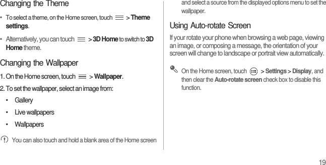 19Changing the Theme•  To select a theme, on the Home screen, touch  &gt; Theme settings.•   Alternatively, you can touch   &gt; 3D Home to switch to 3D Home theme.Changing the Wallpaper1. On the Home screen, touch   &gt; Wallpaper.2. To set the wallpaper, select an image from:• Gallery• Live wallpapers• Wallpapers You can also touch and hold a blank area of the Home screen and select a source from the displayed options menu to set the wallpaper.Using Auto-rotate ScreenIf your rotate your phone when browsing a web page, viewing an image, or composing a message, the orientation of your screen will change to landscape or portrait view automatically. On the Home screen, touch   &gt; Settings &gt; Display, and then clear the Auto-rotate screen check box to disable this function.