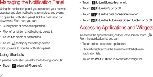 20Managing the Notification PanelUsing the notification panel, you can check your network operator and view notifications, reminders, and events.To open the notification panel, flick the notification bar downward. From here you can:•   Quickly open or close an application.•   Flick left or right on a notification to delete it.•   Touch X to delete all notifications.•   Touch  to display the settings screen.Flick upwards to hide the notification panel.Using ShortcutsOpen the notification panel for the following shortcuts:•  Touch  to turn Wi-Fi on or off.•  Touch  to turn Bluetooth on or off.•  Touch  to turn GPS on or off.•  Touch  to turn the data connection on or off.•  Touch  to turn the Auto-rotate Screen function on or off.Accessing Applications and WidgetsTo access the application list, on the Home screen, touch  . From the application list, you can:•   Touch an icon to open an application.•   Flick left or right across the screen to switch between application lists.•   Touch the WIDGETS tab to switch to the widget list.
