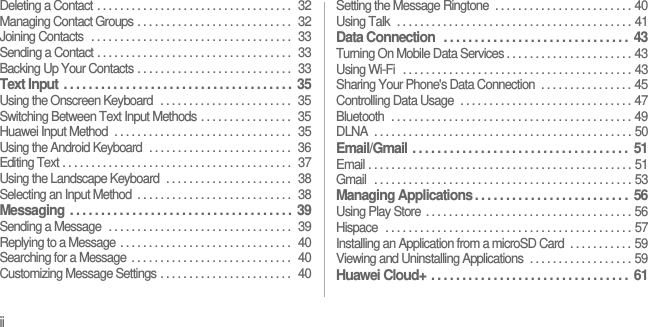 iiDeleting a Contact . . . . . . . . . . . . . . . . . . . . . . . . . . . . . . . . . .  32Managing Contact Groups . . . . . . . . . . . . . . . . . . . . . . . . . . .  32Joining Contacts  . . . . . . . . . . . . . . . . . . . . . . . . . . . . . . . . . . .  33Sending a Contact . . . . . . . . . . . . . . . . . . . . . . . . . . . . . . . . . .  33Backing Up Your Contacts . . . . . . . . . . . . . . . . . . . . . . . . . . .  33Text Input . . . . . . . . . . . . . . . . . . . . . . . . . . . . . . . . . . . . .  35Using the Onscreen Keyboard  . . . . . . . . . . . . . . . . . . . . . . .  35Switching Between Text Input Methods . . . . . . . . . . . . . . . .  35Huawei Input Method  . . . . . . . . . . . . . . . . . . . . . . . . . . . . . . .  35Using the Android Keyboard  . . . . . . . . . . . . . . . . . . . . . . . . .  36Editing Text . . . . . . . . . . . . . . . . . . . . . . . . . . . . . . . . . . . . . . . .  37Using the Landscape Keyboard  . . . . . . . . . . . . . . . . . . . . . .  38Selecting an Input Method  . . . . . . . . . . . . . . . . . . . . . . . . . . .  38Messaging . . . . . . . . . . . . . . . . . . . . . . . . . . . . . . . . . . . .  39Sending a Message  . . . . . . . . . . . . . . . . . . . . . . . . . . . . . . . .  39Replying to a Message . . . . . . . . . . . . . . . . . . . . . . . . . . . . . .  40Searching for a Message  . . . . . . . . . . . . . . . . . . . . . . . . . . . .  40Customizing Message Settings . . . . . . . . . . . . . . . . . . . . . . .  40Setting the Message Ringtone  . . . . . . . . . . . . . . . . . . . . . . . . 40Using Talk  . . . . . . . . . . . . . . . . . . . . . . . . . . . . . . . . . . . . . . . . . 41Data Connection  . . . . . . . . . . . . . . . . . . . . . . . . . . . . . .  43Turning On Mobile Data Services . . . . . . . . . . . . . . . . . . . . . . 43Using Wi-Fi  . . . . . . . . . . . . . . . . . . . . . . . . . . . . . . . . . . . . . . . . 43Sharing Your Phone&apos;s Data Connection  . . . . . . . . . . . . . . . . 45Controlling Data Usage  . . . . . . . . . . . . . . . . . . . . . . . . . . . . . . 47Bluetooth  . . . . . . . . . . . . . . . . . . . . . . . . . . . . . . . . . . . . . . . . . . 49DLNA  . . . . . . . . . . . . . . . . . . . . . . . . . . . . . . . . . . . . . . . . . . . . . 50Email/Gmail . . . . . . . . . . . . . . . . . . . . . . . . . . . . . . . . . . .  51Email . . . . . . . . . . . . . . . . . . . . . . . . . . . . . . . . . . . . . . . . . . . . . . 51Gmail  . . . . . . . . . . . . . . . . . . . . . . . . . . . . . . . . . . . . . . . . . . . . . 53Managing Applications . . . . . . . . . . . . . . . . . . . . . . . . .  56Using Play Store . . . . . . . . . . . . . . . . . . . . . . . . . . . . . . . . . . . . 56Hispace  . . . . . . . . . . . . . . . . . . . . . . . . . . . . . . . . . . . . . . . . . . . 57Installing an Application from a microSD Card  . . . . . . . . . . . 59Viewing and Uninstalling Applications  . . . . . . . . . . . . . . . . . . 59Huawei Cloud+ . . . . . . . . . . . . . . . . . . . . . . . . . . . . . . . .  61