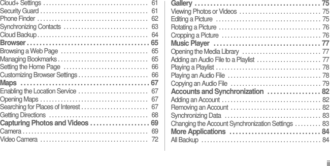 iiiCloud+ Settings . . . . . . . . . . . . . . . . . . . . . . . . . . . . . . . . . . . .  61Security Guard . . . . . . . . . . . . . . . . . . . . . . . . . . . . . . . . . . . . .  61Phone Finder  . . . . . . . . . . . . . . . . . . . . . . . . . . . . . . . . . . . . . .   62Synchronizing Contacts  . . . . . . . . . . . . . . . . . . . . . . . . . . . . .   63Cloud Backup . . . . . . . . . . . . . . . . . . . . . . . . . . . . . . . . . . . . . .   64Browser . . . . . . . . . . . . . . . . . . . . . . . . . . . . . . . . . . . . . . .  65Browsing a Web Page  . . . . . . . . . . . . . . . . . . . . . . . . . . . . . .  65Managing Bookmarks . . . . . . . . . . . . . . . . . . . . . . . . . . . . . . .  65Setting the Home Page  . . . . . . . . . . . . . . . . . . . . . . . . . . . . .   66Customizing Browser Settings . . . . . . . . . . . . . . . . . . . . . . . .   66Maps  . . . . . . . . . . . . . . . . . . . . . . . . . . . . . . . . . . . . . . . . .  67Enabling the Location Service . . . . . . . . . . . . . . . . . . . . . . . .  67Opening Maps . . . . . . . . . . . . . . . . . . . . . . . . . . . . . . . . . . . . .  67Searching for Places of Interest . . . . . . . . . . . . . . . . . . . . . . .  67Getting Directions  . . . . . . . . . . . . . . . . . . . . . . . . . . . . . . . . . .   68Capturing Photos and Videos . . . . . . . . . . . . . . . . . . .  69Camera . . . . . . . . . . . . . . . . . . . . . . . . . . . . . . . . . . . . . . . . . . .   69Video Camera  . . . . . . . . . . . . . . . . . . . . . . . . . . . . . . . . . . . . .   72Gallery . . . . . . . . . . . . . . . . . . . . . . . . . . . . . . . . . . . . . . . .  75Viewing Photos or Videos  . . . . . . . . . . . . . . . . . . . . . . . . . . . . 75Editing a Picture  . . . . . . . . . . . . . . . . . . . . . . . . . . . . . . . . . . . . 75Rotating a Picture  . . . . . . . . . . . . . . . . . . . . . . . . . . . . . . . . . . . 76Cropping a Picture  . . . . . . . . . . . . . . . . . . . . . . . . . . . . . . . . . . 76Music Player  . . . . . . . . . . . . . . . . . . . . . . . . . . . . . . . . . .  77Opening the Media Library  . . . . . . . . . . . . . . . . . . . . . . . . . . . 77Adding an Audio File to a Playlist  . . . . . . . . . . . . . . . . . . . . . . 77Playing a Playlist . . . . . . . . . . . . . . . . . . . . . . . . . . . . . . . . . . . . 78Playing an Audio File  . . . . . . . . . . . . . . . . . . . . . . . . . . . . . . . . 78Copying an Audio File  . . . . . . . . . . . . . . . . . . . . . . . . . . . . . . . 79Accounts and Synchronization  . . . . . . . . . . . . . . . . .  82Adding an Account . . . . . . . . . . . . . . . . . . . . . . . . . . . . . . . . . . 82Removing an Account  . . . . . . . . . . . . . . . . . . . . . . . . . . . . . . . 82Synchronizing Data  . . . . . . . . . . . . . . . . . . . . . . . . . . . . . . . . . 83Changing the Account Synchronization Settings . . . . . . . . . 83More Applications  . . . . . . . . . . . . . . . . . . . . . . . . . . . . .  84All Backup  . . . . . . . . . . . . . . . . . . . . . . . . . . . . . . . . . . . . . . . . . 84