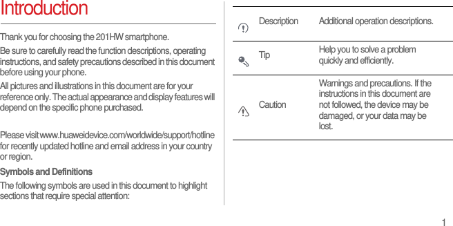 1IntroductionThank you for choosing the 201HW smartphone. Be sure to carefully read the function descriptions, operating instructions, and safety precautions described in this document before using your phone.All pictures and illustrations in this document are for your reference only. The actual appearance and display features will depend on the specific phone purchased.Please visit www.huaweidevice.com/worldwide/support/hotline for recently updated hotline and email address in your country or region.Symbols and DefinitionsThe following symbols are used in this document to highlight sections that require special attention:Description Additional operation descriptions.Tip Help you to solve a problem quickly and efficiently.CautionWarnings and precautions. If the instructions in this document are not followed, the device may be damaged, or your data may be lost.