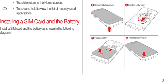 3Installing a SIM Card and the BatteryInstall a SIM card and the battery as shown in the following diagram.• Touch to return to the Home screen.• Touch and hold to view the list of recently used applications.Removing battery cover Installing USIM cardInstalling battery Installing battery cover1 23 4ab