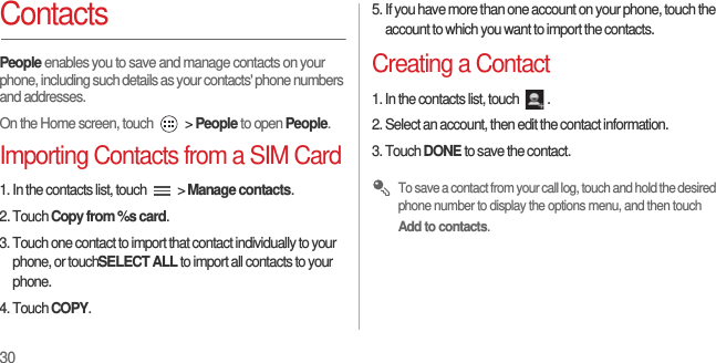 30ContactsPeople enables you to save and manage contacts on your phone, including such details as your contacts&apos; phone numbers and addresses.On the Home screen, touch   &gt; People to open People.Importing Contacts from a SIM Card1. In the contacts list, touch   &gt; Manage contacts.2. Touch Copy from %s card.3. Touch one contact to import that contact individually to your phone, or touchSELECT ALL to import all contacts to your phone.4. Touch COPY.5. If you have more than one account on your phone, touch the account to which you want to import the contacts.Creating a Contact1. In the contacts list, touch  .2. Select an account, then edit the contact information.3. Touch DONE to save the contact. To save a contact from your call log, touch and hold the desired phone number to display the options menu, and then touch Add to contacts.