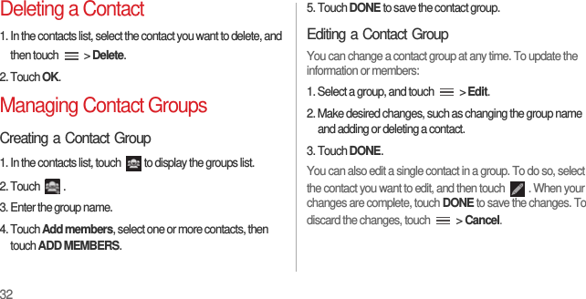 32Deleting a Contact1. In the contacts list, select the contact you want to delete, and then touch   &gt; Delete.2. Touch OK.Managing Contact GroupsCreating a Contact Group1. In the contacts list, touch  to display the groups list.2. Touch  .3. Enter the group name.4. Touch Add members, select one or more contacts, then touch ADD MEMBERS.5. Touch DONE to save the contact group.Editing a Contact GroupYou can change a contact group at any time. To update the information or members:1. Select a group, and touch   &gt; Edit.2. Make desired changes, such as changing the group name and adding or deleting a contact.3. Touch DONE.You can also edit a single contact in a group. To do so, select the contact you want to edit, and then touch  . When your changes are complete, touch DONE to save the changes. To discard the changes, touch   &gt; Cancel.