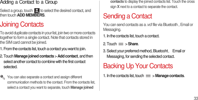 33Adding a Contact to a GroupSelect a group, touch  to select the desired contact, and then touch ADD MEMBERS.Joining ContactsTo avoid duplicate contacts in your list, join two or more contacts together to form a single contact. Note that contacts stored in the SIM card cannot be joined.1. From the contacts list, touch a contact you want to join.2. Touch Manage joined contacts &gt; Add contact, and then select another contact to combine with the first contact selected. You can also separate a contact and assign different communication methods to the contact. From the contacts list, select a contact you want to separate, touch Manage joined contacts to display the joined contacts list. Touch the cross sign X next to a contact to separate the contact.Sending a ContactYou can send contacts as a .vcf file via Bluetooth , Email or Messaging.1. In the contacts list, touch a contact.2. Touch   &gt; Share.3. Select your preferred method, Bluetooht，Email or Messaging, for sending the selected contact.Backing Up Your Contacts1. In the contacts list, touch   &gt; Manage contacts.