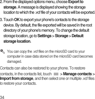 342. From the displayed options menu, choose Export to storage. A message is displayed showing the storage location to which the .vcf file of your contacts will be exported.3. Touch OK to export your phone&apos;s contacts to the storage device. By default, the file exported will be saved in the root directory of your phone&apos;s memory. To change the default storage location, go to Settings &gt; Storage &gt; Default storage location. You can copy the .vcf files on the microSD card to your computer in case data stored on the microSD card becomes damaged.Contacts can also be restored to your phone. To restore contacts, in the contacts list, touch   &gt; Manage contacts &gt; Import from storage, and then select one or multiple .vcf files to restore your contacts.