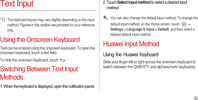 35Text Input The keyboard layout may vary slightly depending on the input method. Figures in this section are provided for your reference only.Using the Onscreen KeyboardText can be entered using the onscreen keyboard. To open the onscreen keyboard, touch a text field.To hide the onscreen keyboard, touch  .Switching Between Text Input Methods1. When the keyboard is displayed, open the notification panel.2. Touch Select input method to select a desired input method. You can also change the default input method. To change the default input method, on the Home screen, touch   &gt; Settings &gt; Language &amp; input &gt; Default, and then select a desired default input method.Huawei Input MethodUsing the Huawei KeyboardSlide your finger left or right across the onscreen keyboard to switch between the QWERTY and alphanumeric keyboards.