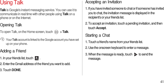 41Using TalkTalk is Google&apos;s instant messaging service. You can use it to communicate in real time with other people using Talk on a phone or on the Internet.Opening TalkTo open Talk, on the Home screen, touch   &gt; Talk. Your Talk account is linked to the Google account you have set up on your phone.Adding a Friend1. In your friends list, touch  .2. Enter the Gmail address of the friend you want to add.3. Touch DONE.Accepting an Invitation1. If you have invited someone to chat or if someone has invited you to chat, the invitation message is displayed in the recipient&apos;s or your friends list.2. To accept an invitation, touch a pending invitation, and then touch Accept.Starting a Chat1. Touch a friend&apos;s name from your friends list.2. Use the onscreen keyboard to enter a message.3. When the message is ready, touch  to send the message.