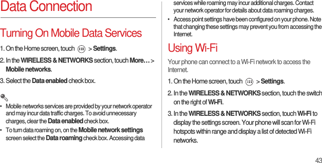 43Data ConnectionTurning On Mobile Data Services1. On the Home screen, touch   &gt; Settings.2. In the WIRELESS &amp; NETWORKS section, touch More… &gt; Mobile networks.3. Select the Data enabled check box. •   Mobile networks services are provided by your network operator and may incur data traffic charges. To avoid unnecessary charges, clear the Data enabled check box.•   To turn data roaming on, on the Mobile network settings screen select the Data roaming check box. Accessing data services while roaming may incur additional charges. Contact your network operator for details about data roaming charges.•   Access point settings have been configured on your phone. Note that changing these settings may prevent you from accessing the Internet.Using Wi-FiYour phone can connect to a Wi-Fi network to access the Internet.1. On the Home screen, touch   &gt; Settings.2. In the WIRELESS &amp; NETWORKS section, touch the switch on the right of Wi-Fi.3. In the WIRELESS &amp; NETWORKS section, touch Wi-Fi to display the settings screen. Your phone will scan for Wi-Fi hotspots within range and display a list of detected Wi-Fi networks.
