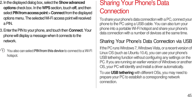 452. In the displayed dialog box, select the Show advanced options check box. In the WPS section, touch off, and then select PIN from access point &gt; Connect from the displayed options menu. The selected Wi-Fi access point will received a PIN.3. Enter the PIN to your phone, and touch then Connect. Your phone will display a message when it connects to the network. You also can select PIN from this device to connect to a Wi-Fi hotspot.Sharing Your Phone&apos;s Data ConnectionTo share your phone&apos;s data connection with a PC, connect your phone to the PC using a USB cable. You can also turn your phone into a portable Wi-Fi hotspot and share your phone&apos;s data connection with a number of devices at the same time.Sharing Your Phone’s Data Connection via USBIf the PC runs Windows 7, Windows Vista, or a recent version of Linux OS (such as Ubuntu 10.4), you can use your phone&apos;s USB tethering function without configuring any settings on the PC. If you are running an earlier version of Windows or another OS, your PC will identify and install a driver automatically.To use USB tethering with different OSs, you may need to prepare your PC to establish a corresponding network connection.