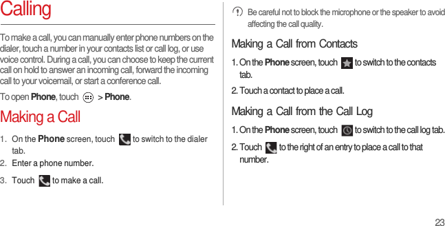 23CallingTo make a call, you can manually enter phone numbers on the dialer, touch a number in your contacts list or call log, or use voice control. During a call, you can choose to keep the current call on hold to answer an incoming call, forward the incoming call to your voicemail, or start a conference call.To open Phone, touch   &gt; Phone.Making a Call1. On the Phone screen, touch  to switch to the dialer tab.2. Enter a phone number.3. Touch  to make a call. Be careful not to block the microphone or the speaker to avoid affecting the call quality.Making a Call from Contacts1. On the Phone screen, touch  to switch to the contacts tab.2. Touch a contact to place a call.Making a Call from the Call Log1. On the Phone screen, touch  to switch to the call log tab.2. Touch  to the right of an entry to place a call to that number.
