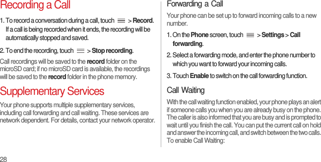 28Recording a Call1. To record a conversation during a call, touch   &gt; Record. If a call is being recorded when it ends, the recording will be automatically stopped and saved.2. To end the recording, touch   &gt; Stop recording.Call recordings will be saved to the record folder on the microSD card; if no microSD card is available, the recordings will be saved to the record folder in the phone memory.Supplementary ServicesYour phone supports multiple supplementary services, including call forwarding and call waiting. These services are network dependent. For details, contact your network operator.Forwarding a CallYour phone can be set up to forward incoming calls to a new number.1. On the Phone screen, touch   &gt; Settings &gt; Call forwarding.2. Select a forwarding mode, and enter the phone number to which you want to forward your incoming calls.3. Touch Enable to switch on the call forwarding function.Call WaitingWith the call waiting function enabled, your phone plays an alert if someone calls you when you are already busy on the phone. The caller is also informed that you are busy and is prompted to wait until you finish the call. You can put the current call on hold and answer the incoming call, and switch between the two calls. To enable Call Waiting: