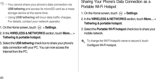 46 •  You cannot share your phone’s data connection via USB tethering and access its microSD card as a mass storage device at the same time.•  Using USB tethering will incur data traffic charges. For details, contact your network operator.1. On the Home screen, touch   &gt; Settings.2. In the WIRELESS &amp; NETWORKS section, touch More… &gt; Tethering &amp; portable hotspot.3. Select the USB tethering check box to share your phone&apos;s data connection with your PC. You can now access the Internet from the PC.Sharing Your Phone’s Data Connection as a Portable Wi-Fi Hotspot1. On the Home screen, touch   &gt; Settings.2. In the WIRELESS &amp; NETWORKS section, touch More… &gt; Tethering &amp; portable hotspot.3. Select the Portable Wi-Fi hotspot check box to share your mobile network. To change the Wi-Fi hotspot&apos;s name or secure it, touch Configure Wi-Fi hotspot.