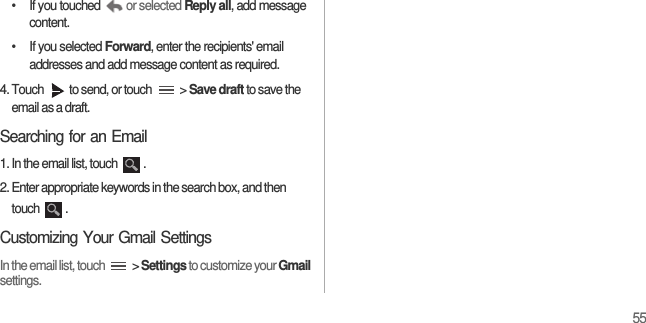 55•  If you touched  or selected Reply all, add message content.•  If you selected Forward, enter the recipients&apos; email addresses and add message content as required.4. Touch  to send, or touch   &gt; Save draft to save the email as a draft.Searching for an Email1. In the email list, touch  .2. Enter appropriate keywords in the search box, and then touch .Customizing Your Gmail SettingsIn the email list, touch   &gt; Settings to customize your Gmail settings.