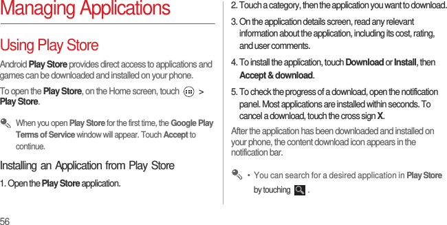 56Managing ApplicationsUsing Play StoreAndroid Play Store provides direct access to applications and games can be downloaded and installed on your phone.To open the Play Store, on the Home screen, touch   &gt; Play Store. When you open Play Store for the first time, the Google Play Terms of Service window will appear. Touch Accept to continue.Installing an Application from Play Store1. Open the Play Store application.2. Touch a category, then the application you want to download.3. On the application details screen, read any relevant information about the application, including its cost, rating, and user comments.4. To install the application, touch Download or Install, then Accept &amp; download.5. To check the progress of a download, open the notification panel. Most applications are installed within seconds. To cancel a download, touch the cross sign X.After the application has been downloaded and installed on your phone, the content download icon appears in the notification bar. •  You can search for a desired application in Play Store by touching  .