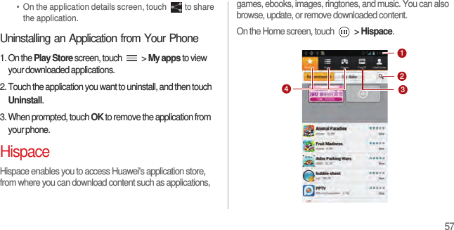 57•  On the application details screen, touch  to share the application.Uninstalling an Application from Your Phone1. On the Play Store screen, touch   &gt; My apps to view your downloaded applications.2. Touch the application you want to uninstall, and then touch Uninstall.3. When prompted, touch OK to remove the application from your phone.HispaceHispace enables you to access Huawei&apos;s application store, from where you can download content such as applications, games, ebooks, images, ringtones, and music. You can also browse, update, or remove downloaded content.On the Home screen, touch   &gt; Hispace. 1234