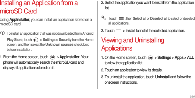 59Installing an Application from a microSD CardUsing AppInstaller, you can install an application stored on a microSD card.  To install an application that was not downloaded from Android Play Store, touch   &gt; Settings &gt; Security from the Home screen, and then select the Unknown sources check box before installation.1. From the Home screen, touch   &gt; AppInstaller. Your phone will automatically search the microSD card and display all applications stored on it.2. Select the application you want to install from the application list. Touch , then Select all or Deselect all to select or deselect all applications.3. Touch   &gt; Install to install the selected application.Viewing and Uninstalling Applications1. On the Home screen, touch   &gt; Settings &gt; Apps &gt; ALL to view the application list.2. Touch an application to view its details.3. To uninstall the application, touch Uninstall and follow the onscreen instructions.