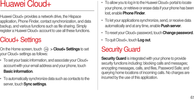 61Huawei Cloud+Huawei Cloud+ provides a network drive, the Hispace application, Phone Finder, contact synchronization, and data backup, and various functions such as file sharing. Simply register a Huawei Cloud+ account to use all these functions.Cloud+ SettingsOn the Home screen, touch   &gt; Cloud+ Settings to set your Cloud+ settings as follows:•   To set your basic information, and associate your Cloud+ account with your email address and your phone, touch Basic information.•   To automatically synchronize data such as contacts to the server, touch Sync settings.•   To allow you to log in to the Huawei Cloud+ portal to locate your phone, or retrieve or erase data if your phone has been lost, enable Phone Finder.•   To let your applications synchronize, send, or receive data automatically and at any time, enable Push server.•   To reset your Cloud+ password, touch Change password.•   To quit Cloud+, touch Log out.Security GuardSecurity Guard is integrated with your phone to provide security functions including: blocking calls and messages; encrypting messages, calls, and files, Password Safe; and querying home locations of incoming calls. No charges are incurred by the use of this application.