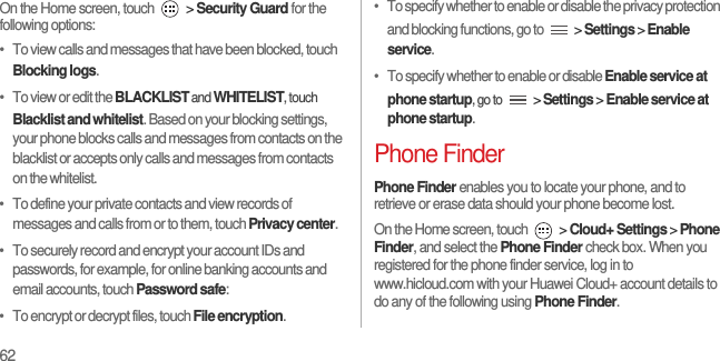 62On the Home screen, touch   &gt; Security Guard for the following options:•   To view calls and messages that have been blocked, touch Blocking logs.•   To view or edit the BLACKLIST and WHITELIST, touch Blacklist and whitelist. Based on your blocking settings, your phone blocks calls and messages from contacts on the blacklist or accepts only calls and messages from contacts on the whitelist.•   To define your private contacts and view records of messages and calls from or to them, touch Privacy center.•   To securely record and encrypt your account IDs and passwords, for example, for online banking accounts and email accounts, touch Password safe:•   To encrypt or decrypt files, touch File encryption.•   To specify whether to enable or disable the privacy protection and blocking functions, go to   &gt; Settings &gt; Enable service.•   To specify whether to enable or disable Enable service at phone startup, go to  &gt; Settings &gt; Enable service at phone startup.Phone FinderPhone Finder enables you to locate your phone, and to retrieve or erase data should your phone become lost.On the Home screen, touch   &gt; Cloud+ Settings &gt; Phone Finder, and select the Phone Finder check box. When you registered for the phone finder service, log in to www.hicloud.com with your Huawei Cloud+ account details to do any of the following using Phone Finder.