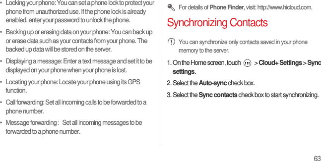 63•   Locking your phone: You can set a phone lock to protect your phone from unauthorized use. If the phone lock is already enabled, enter your password to unlock the phone.•   Backing up or erasing data on your phone: You can back up or erase data such as your contacts from your phone. The backed up data will be stored on the server.•   Displaying a message: Enter a text message and set it to be displayed on your phone when your phone is lost.•   Locating your phone: Locate your phone using its GPS function.•   Call forwarding: Set all incoming calls to be forwarded to a phone number.•   Message forwarding： Set all incoming messages to be forwarded to a phone number. For details of Phone Finder, visit: http://www.hicloud.com.Synchronizing Contacts You can synchronize only contacts saved in your phone memory to the server.1. On the Home screen, touch   &gt; Cloud+ Settings &gt; Sync settings.2. Select the Auto-sync check box.3. Select the Sync contacts check box to start synchronizing.