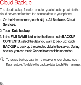 64Cloud BackupThe cloud backup function enables you to back up data to the cloud server and restore the backup data to your phone.1. On the Home screen, touch   &gt; All Backup &gt; Cloud Services.2. Touch Data backup.3. In the FILE NAME field, enter the file name; in BACKUP CONTENTS, select the data you want to back up; touch BACKUP to back up the selected data to the server. During backup, you can touch Cancel to cancel the operation. To restore backup data from the server to your phone, touch Data restore. To delete the backup data, touch File manager.