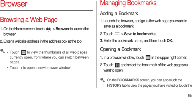 65BrowserBrowsing a Web Page1. On the Home screen, touch   &gt; Browser to launch the browser.2. Enter a website address in the address box at the top. •  Touch  to view the thumbnails of all web pages currently open, from where you can switch between pages.•  Touch + to open a new browser window.Managing BookmarksAdding a Bookmark1. Launch the browser, and go to the web page you want to save as a bookmark.2. Touch   &gt; Save to bookmarks.3. Enter the bookmark name, and then touch OK.Opening a Bookmark1. In a browser window, touch  in the upper right corner.2. Touch  and select the bookmark of the web page you want to open. On the BOOKMARKS screen, you can also touch the HISTORY tab to view the pages you have visited or touch the 