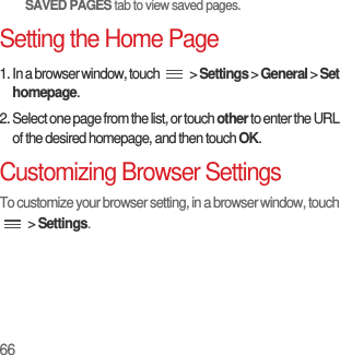 66SAVED PAGES tab to view saved pages.Setting the Home Page1. In a browser window, touch   &gt; Settings &gt; General &gt; Set homepage.2. Select one page from the list, or touch other to enter the URL of the desired homepage, and then touch OK.Customizing Browser SettingsTo customize your browser setting, in a browser window, touch  &gt; Settings.