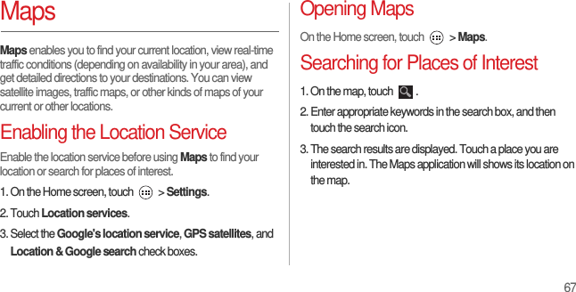67MapsMaps enables you to find your current location, view real-time traffic conditions (depending on availability in your area), and get detailed directions to your destinations. You can view satellite images, traffic maps, or other kinds of maps of your current or other locations.Enabling the Location ServiceEnable the location service before using Maps to find your location or search for places of interest.1. On the Home screen, touch   &gt; Settings.2. Touch Location services.3. Select the Google&apos;s location service, GPS satellites, and Location &amp; Google search check boxes.Opening MapsOn the Home screen, touch   &gt; Maps.Searching for Places of Interest1. On the map, touch  .2. Enter appropriate keywords in the search box, and then touch the search icon.3. The search results are displayed. Touch a place you are interested in. The Maps application will shows its location on the map.