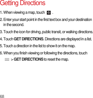 68Getting Directions1. When viewing a map, touch  .2. Enter your start point in the first text box and your destination in the second.3. Touch the icon for driving, public transit, or walking directions.4. Touch GET DIRECTIONS. Directions are displayed in a list.5. Touch a direction in the list to show it on the map.6. When you finish viewing or following the directions, touch  &gt; GET DIRECTIONS to reset the map.