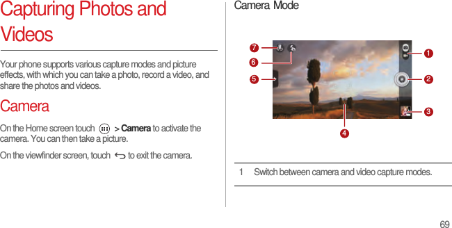 69Capturing Photos and VideosYour phone supports various capture modes and picture effects, with which you can take a photo, record a video, and share the photos and videos.CameraOn the Home screen touch   &gt; Camera to activate the camera. You can then take a picture.On the viewfinder screen, touch  to exit the camera.Camera Mode1 Switch between camera and video capture modes.7123456