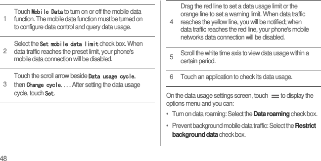 48On the data usage settings screen, touch  to display the options menu and you can:•   Turn on data roaming: Select the Data roaming check box.•   Prevent background mobile data traffic: Select the Restrict background data check box.1Touch Mobile Data to turn on or off the mobile data function. The mobile data function must be turned on to configure data control and query data usage.2Select the Set mobile data limit check box. When data traffic reaches the preset limit, your phone&apos;s mobile data connection will be disabled.3Touch the scroll arrow beside Data usage cycle, then Change cycle.... After setting the data usage cycle, touch Set.4Drag the red line to set a data usage limit or the orange line to set a warning limit. When data traffic reaches the yellow line, you will be notified; when data traffic reaches the red line, your phone&apos;s mobile networks data connection will be disabled.5Scroll the white time axis to view data usage within a certain period.6 Touch an application to check its data usage.