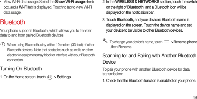 49•   View Wi-Fi data usage: Select the Show Wi-Fi usage check box, and a WI-FI tab is displayed. Touch to tab to view Wi-Fi data usage.BluetoothYour phone supports Bluetooth, which allows you to transfer data to and from paired Bluetooth devices. When using Bluetooth, stay within 10 meters (33 feet) of other Bluetooth devices. Note that obstacles such as walls or other electronic equipment may block or interfere with your Bluetooth connection.Turning On Bluetooth1. On the Home screen, touch   &gt; Settings.2. In the WIRELESS &amp; NETWORKS section, touch the switch on the right of Bluetooth, and a Bluetooth icon will be displayed on the notification bar.3. Touch Bluetooth, and your device&apos;s Bluetooth name is displayed on the screen. Touch the device name and set your device to be visible to other Bluetooth devices. To change your device&apos;s name, touch   &gt; Rename phone , then Rename.Scanning for and Pairing with Another Bluetooth DeviceTo pair your phone with another Bluetooth device for data transmission:1. Check that the Bluetooth function is enabled on your phone.