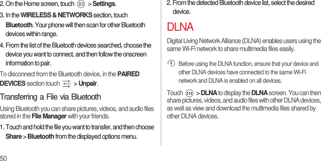 502. On the Home screen, touch   &gt; Settings.3. In the WIRELESS &amp; NETWORKS section, touch Bluetooth. Your phone will then scan for other Bluetooth devices within range.4. From the list of the Bluetooth devices searched, choose the device you want to connect, and then follow the onscreen information to pair.To disconnect from the Bluetooth device, in the PAIRED DEVICES section touch   &gt; Unpair.Transferring a File via BluetoothUsing Bluetooth you can share pictures, videos, and audio files stored in the File Manager with your friends.1. Touch and hold the file you want to transfer, and then choose Share &gt; Bluetooth from the displayed options menu.2. From the detected Bluetooth device list, select the desired device.DLNADigital Living Network Alliance (DLNA) enables users using the same Wi-Fi network to share multimedia files easily. Before using the DLNA function, ensure that your device and other DLNA devices have connected to the same Wi-Fi network and DLNA is enabled on all devices.Touch   &gt; DLNA to display the DLNA screen. You can then share pictures, videos, and audio files with other DLNA devices, as well as view and download the multimedia files shared by other DLNA devices.