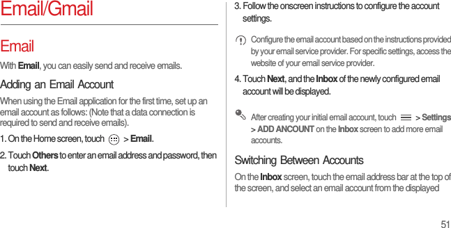 51Email/GmailEmailWith Email, you can easily send and receive emails.Adding an Email AccountWhen using the Email application for the first time, set up an email account as follows: (Note that a data connection is required to send and receive emails).1. On the Home screen, touch   &gt; Email.2. Touch Others to enter an email address and password, then touch Next.3. Follow the onscreen instructions to configure the account settings. Configure the email account based on the instructions provided by your email service provider. For specific settings, access the website of your email service provider.4. Touch Next, and the Inbox of the newly configured email account will be displayed. After creating your initial email account, touch   &gt; Settings &gt; ADD ANCOUNT on the Inbox screen to add more email accounts.Switching Between AccountsOn the Inbox screen, touch the email address bar at the top of the screen, and select an email account from the displayed 