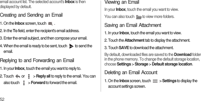 52email account list. The selected account&apos;s Inbox is then displayed by default.Creating and Sending an Email1. On the Inbox screen, touch  .2. In the To field, enter the recipient&apos;s email address.3. Enter the email subject, and then compose your email.4. When the email is ready to be sent, touch  to send the email.Replying to and Forwarding an Email1. In your Inbox, touch the email you want to reply to.2. Touch or  &gt; Reply all to reply to the email. You can also touch   &gt; Forward to forward the email.Viewing an EmailIn your Inbox, touch the email you want to view.You can also touch  to view more folders.Saving an Email Attachment1. In your Inbox, touch the email you want to view.2. Touch the Attachment tab to display the attachment.3. Touch SAVE to download the attachment.By default, downloaded files are saved to the Download folder in the phone memory. To change the default storage location, choose Settings &gt; Storage &gt; Default storage location.Deleting an Email Account1. On the Inbox screen, touch   &gt; Settings to display the account settings screen.