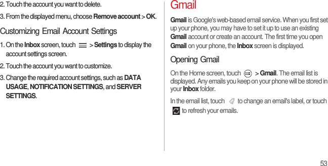 532. Touch the account you want to delete.3. From the displayed menu, choose Remove account &gt; OK.Customizing Email Account Settings1. On the Inbox screen, touch   &gt; Settings to display the account settings screen.2. Touch the account you want to customize.3. Change the required account settings, such as DATA USAGE, NOTIFICATION SETTINGS, and SERVER SETTINGS.GmailGmail is Google&apos;s web-based email service. When you first set up your phone, you may have to set it up to use an existing Gmail account or create an account. The first time you open Gmail on your phone, the Inbox screen is displayed.Opening GmailOn the Home screen, touch   &gt; Gmail. The email list is displayed. Any emails you keep on your phone will be stored in your Inbox folder.In the email list, touch  to change an email&apos;s label, or touch to refresh your emails.