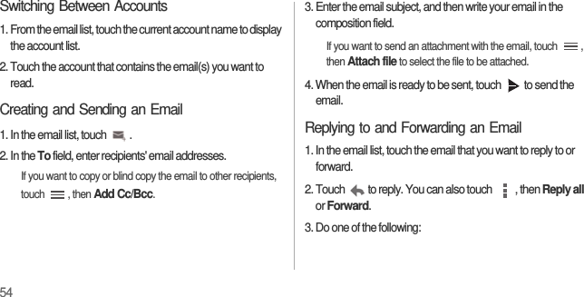 54Switching Between Accounts1. From the email list, touch the current account name to display the account list.2. Touch the account that contains the email(s) you want to read.Creating and Sending an Email1. In the email list, touch  .2. In the To field, enter recipients&apos; email addresses.If you want to copy or blind copy the email to other recipients, touch , then Add Cc/Bcc.3. Enter the email subject, and then write your email in the composition field.If you want to send an attachment with the email, touch  , then Attach file to select the file to be attached.4. When the email is ready to be sent, touch  to send the email.Replying to and Forwarding an Email1. In the email list, touch the email that you want to reply to or forward.2. Touch  to reply. You can also touch  , then Reply all or Forward.3. Do one of the following: