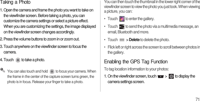 71Taking a Photo1. Open the camera and frame the photo you want to take on the viewfinder screen. Before taking a photo, you can customize the camera settings or select a picture effect. When you are customizing the settings, the image displayed on the viewfinder screen changes accordingly.2. Press the volume buttons to zoom in or zoom out.3. Touch anywhere on the viewfinder screen to focus the camera.4. Touch  to take a photo. You can also touch and hold  to focus your camera. When the frame in the center of the capture screen turns green, the photo is in focus. Release your finger to take a photo.You can then touch the thumbnail in the lower right corner of the viewfinder screen to view the photo you just took. When viewing a picture, you can:•   Touch  to enter the gallery.•   Touch  to send the photo via a multimedia message, an email, Bluetooth and more.•   Touch   &gt; Delete to delete the photo.•   Flick left or right across the screen to scroll between photos in the gallery.Enabling the GPS Tag FunctionTo tag location information to your photos:1. On the viewfinder screen, touch   &gt;  to display the camera settings screen.