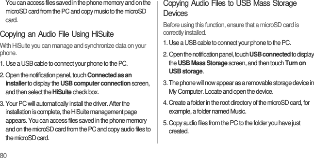80You can access files saved in the phone memory and on the microSD card from the PC and copy music to the microSD card.Copying an Audio File Using HiSuiteWith HiSuite you can manage and synchronize data on your phone.1. Use a USB cable to connect your phone to the PC.2. Open the notification panel, touch Connected as an installer to display the USB computer connection screen, and then select the HiSuite check box.3. Your PC will automatically install the driver. After the installation is complete, the HiSuite management page appears. You can access files saved in the phone memory and on the microSD card from the PC and copy audio files to the microSD card.Copying Audio Files to USB Mass Storage DevicesBefore using this function, ensure that a microSD card is correctly installed.1. Use a USB cable to connect your phone to the PC.2. Open the notification panel, touch USB connected to display the USB Mass Storage screen, and then touch Turn on USB storage.3. The phone will now appear as a removable storage device in My Computer. Locate and open the device.4. Create a folder in the root directory of the microSD card, for example, a folder named Music.5. Copy audio files from the PC to the folder you have just created.