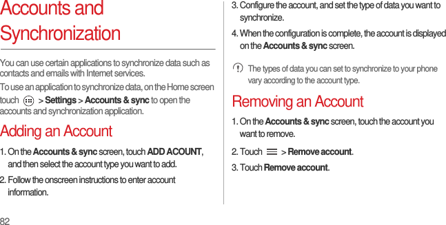 82Accounts and SynchronizationYou can use certain applications to synchronize data such as contacts and emails with Internet services.To use an application to synchronize data, on the Home screen touch   &gt; Settings &gt; Accounts &amp; sync to open the accounts and synchronization application.Adding an Account1. On the Accounts &amp; sync screen, touch ADD ACOUNT, and then select the account type you want to add.2. Follow the onscreen instructions to enter account information.3. Configure the account, and set the type of data you want to synchronize.4. When the configuration is complete, the account is displayed on the Accounts &amp; sync screen. The types of data you can set to synchronize to your phone vary according to the account type.Removing an Account1. On the Accounts &amp; sync screen, touch the account you want to remove.2. Touch   &gt; Remove account.3. Touch Remove account.