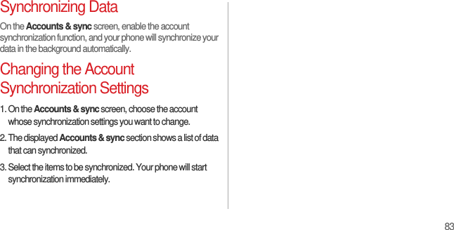 83Synchronizing DataOn the Accounts &amp; sync screen, enable the account synchronization function, and your phone will synchronize your data in the background automatically.Changing the Account Synchronization Settings1. On the Accounts &amp; sync screen, choose the account whose synchronization settings you want to change.2. The displayed Accounts &amp; sync section shows a list of data that can synchronized.3. Select the items to be synchronized. Your phone will start synchronization immediately.