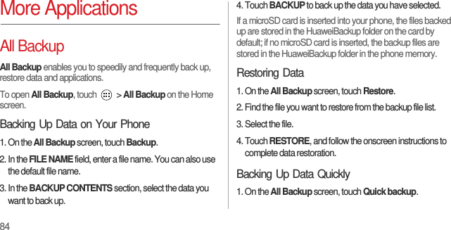 84More ApplicationsAll BackupAll Backup enables you to speedily and frequently back up, restore data and applications.To open All Backup, touch   &gt; All Backup on the Home screen.Backing Up Data on Your Phone1. On the All Backup screen, touch Backup.2. In the FILE NAME field, enter a file name. You can also use the default file name.3. In the BACKUP CONTENTS section, select the data you want to back up.4. Touch BACKUP to back up the data you have selected.If a microSD card is inserted into your phone, the files backed up are stored in the HuaweiBackup folder on the card by default; if no microSD card is inserted, the backup files are stored in the HuaweiBackup folder in the phone memory.Restoring Data1. On the All Backup screen, touch Restore.2. Find the file you want to restore from the backup file list.3. Select the file.4. Touch RESTORE, and follow the onscreen instructions to complete data restoration.Backing Up Data Quickly1. On the All Backup screen, touch Quick backup.