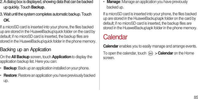 852. A dialog box is displayed, showing data that can be backed up quickly. Touch Backup.3. Wait until the system completes automatic backup. Touch OK.If a microSD card is inserted into your phone, the files backed up are stored in the HuaweiBackup\quick folder on the card by default; if no microSD card is inserted, the backup files are stored in the HuaweiBackup\quick folder in the phone memory.Backing up an ApplicationOn the All Backup screen, touch Application to display the application backup list. Here you can:•  Backup: Back up an application installed on your phone.•  Restore: Restore an application you have previously backed up.•  Manage: Manage an application you have previously backed up.If a microSD card is inserted into your phone, the files backed up are stored in the HuaweiBackup\apk folder on the card by default; if no microSD card is inserted, the backup files are stored in the HuaweiBackup\apk folder in the phone memory.CalendarCalendar enables you to easily manage and arrange events.To open the calendar, touch   &gt; Calendar on the Home screen.