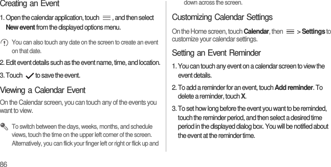 86Creating an Event1. Open the calendar application, touch  , and then select New event from the displayed options menu. You can also touch any date on the screen to create an event on that date.2. Edit event details such as the event name, time, and location.3. Touch  to save the event.Viewing a Calendar EventOn the Calendar screen, you can touch any of the events you want to view. To switch between the days, weeks, months, and schedule views, touch the time on the upper left corner of the screen. Alternatively, you can flick your finger left or right or flick up and down across the screen.Customizing Calendar SettingsOn the Home screen, touch Calendar, then   &gt; Settings to customize your calendar settings.Setting an Event Reminder1. You can touch any event on a calendar screen to view the event details.2. To add a reminder for an event, touch Add reminder. To delete a reminder, touch X.3. To set how long before the event you want to be reminded, touch the reminder period, and then select a desired time period in the displayed dialog box. You will be notified about the event at the reminder time.